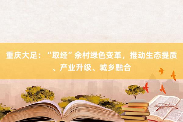 重庆大足：“取经”余村绿色变革，推动生态提质、产业升级、城乡融合