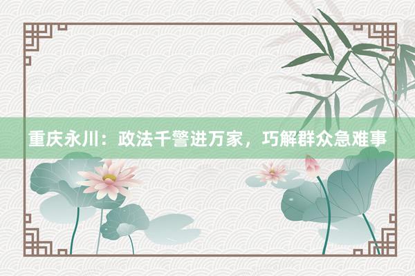 重庆永川：政法千警进万家，巧解群众急难事