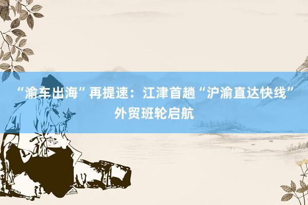 “渝车出海”再提速：江津首趟“沪渝直达快线”外贸班轮启航