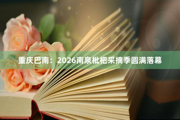 重庆巴南：2026南泉枇杷采摘季圆满落幕