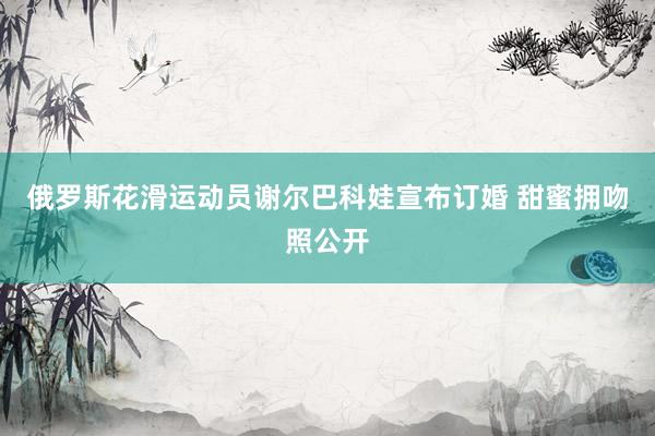 俄罗斯花滑运动员谢尔巴科娃宣布订婚 甜蜜拥吻照公开