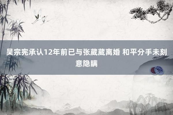 吴宗宪承认12年前已与张葳葳离婚 和平分手未刻意隐瞒