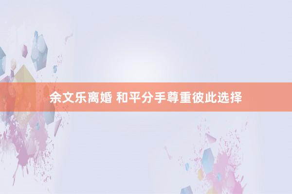 余文乐离婚 和平分手尊重彼此选择