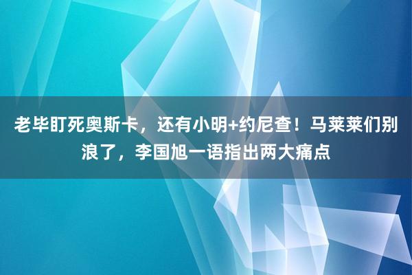 老毕盯死奥斯卡，还有小明+约尼查！马莱莱们别浪了，李国旭一语指出两大痛点
