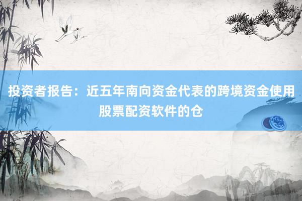 投资者报告：近五年南向资金代表的跨境资金使用股票配资软件的仓