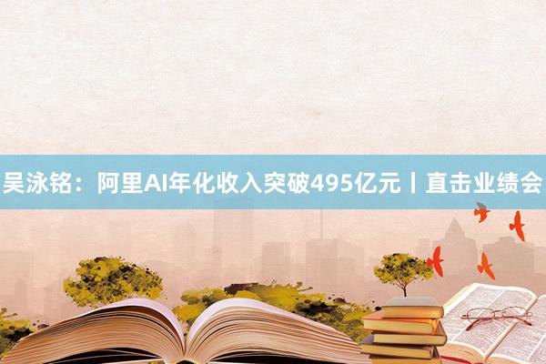 吴泳铭：阿里AI年化收入突破495亿元丨直击业绩会