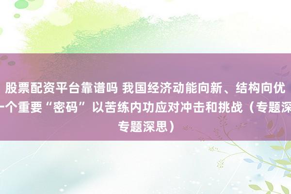 股票配资平台靠谱吗 我国经济动能向新、结构向优的一个重要“密码” 以苦练内功应对冲击和挑战（专题深思）