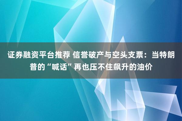 证券融资平台推荐 信誉破产与空头支票：当特朗普的“喊话”再也压不住飙升的油价