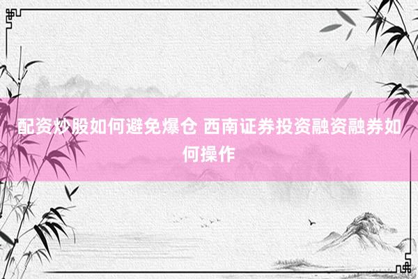 配资炒股如何避免爆仓 西南证券投资融资融券如何操作