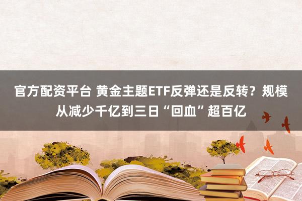 官方配资平台 黄金主题ETF反弹还是反转？规模从减少千亿到三日“回血”超百亿