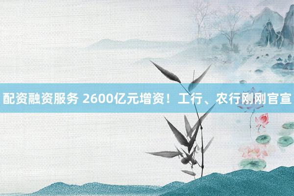 配资融资服务 2600亿元增资！工行、农行刚刚官宣