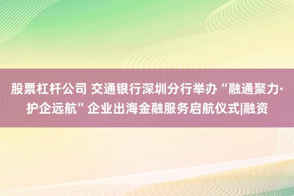 股票杠杆公司 交通银行深圳分行举办“融通聚力·护企远航”企业出海金融服务启航仪式|融资