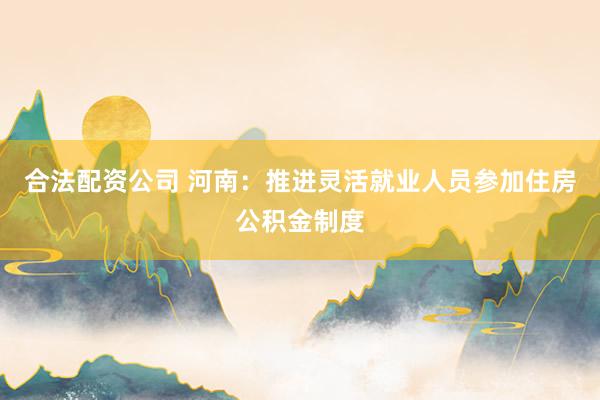 合法配资公司 河南：推进灵活就业人员参加住房公积金制度