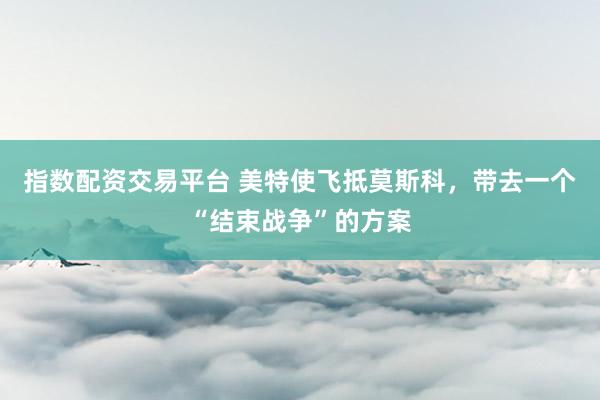 指数配资交易平台 美特使飞抵莫斯科，带去一个“结束战争”的方案