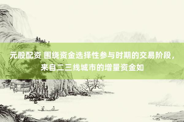 元股配资 围绕资金选择性参与时期的交易阶段，来自二三线城市的增量资金如