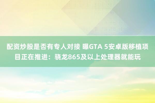 配资炒股是否有专人对接 曝GTA 5安卓版移植项目正在推进：骁龙865及以上处理器就能玩