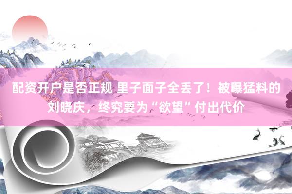 配资开户是否正规 里子面子全丢了！被曝猛料的刘晓庆，终究要为“欲望”付出代价
