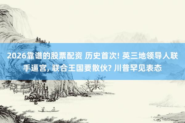 2026靠谱的股票配资 历史首次! 英三地领导人联手逼宫, 联合王国要散伙? 川普罕见表态