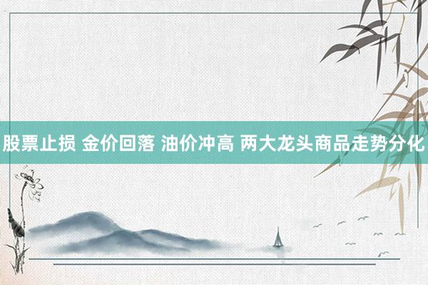 股票止损 金价回落 油价冲高 两大龙头商品走势分化