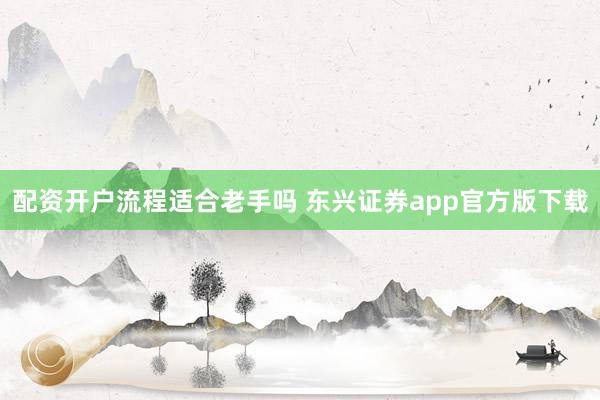 配资开户流程适合老手吗 东兴证券app官方版下载