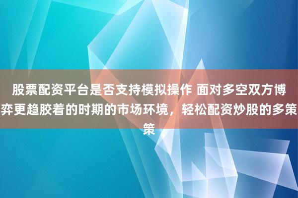 股票配资平台是否支持模拟操作 面对多空双方博弈更趋胶着的时期的市场环境，轻松配资炒股的多策