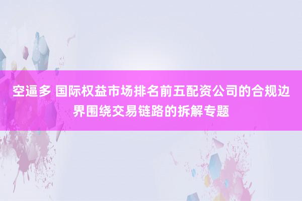 空逼多 国际权益市场排名前五配资公司的合规边界围绕交易链路的拆解专题